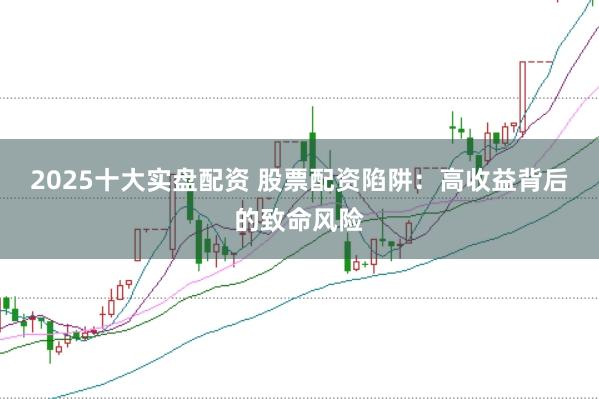 2025十大实盘配资 股票配资陷阱：高收益背后的致命风险
