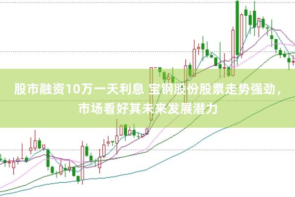 股市融资10万一天利息 宝钢股份股票走势强劲，市场看好其未来发展潜力