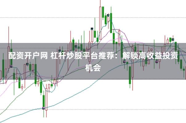 配资开户网 杠杆炒股平台推荐：解锁高收益投资机会
