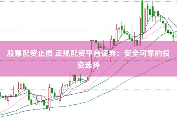 股票配资止损 正规配资平台证券：安全可靠的投资选择