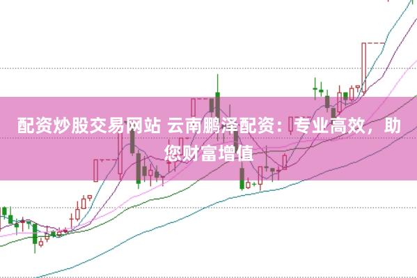 配资炒股交易网站 云南鹏泽配资：专业高效，助您财富增值