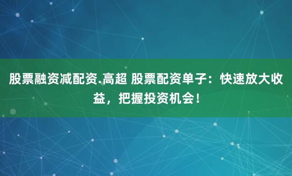 股票融资减配资.高超 股票配资单子：快速放大收益，把握投资机会！