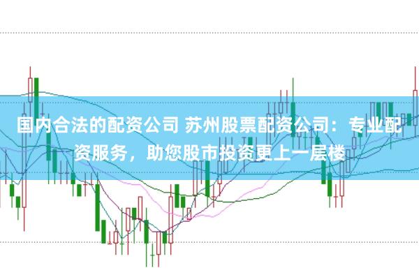 国内合法的配资公司 苏州股票配资公司：专业配资服务，助您股市投资更上一层楼