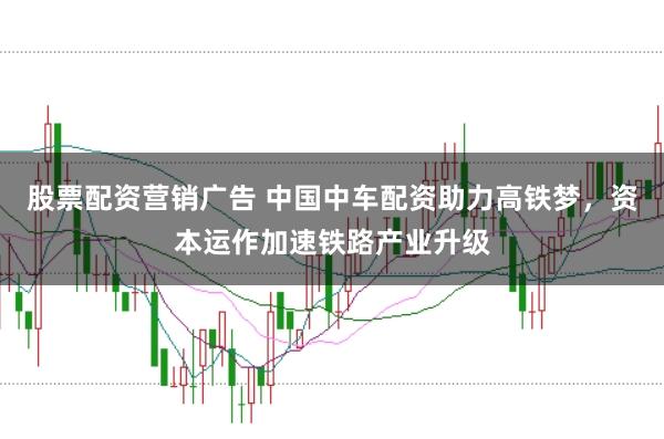 股票配资营销广告 中国中车配资助力高铁梦，资本运作加速铁路产业升级
