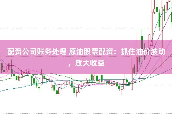 配资公司账务处理 原油股票配资：抓住油价波动，放大收益