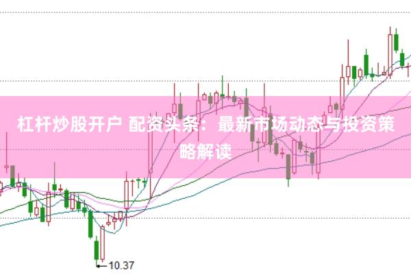 杠杆炒股开户 配资头条：最新市场动态与投资策略解读
