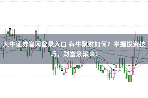 大牛证券官网登录入口 犇牛聚财如何？掌握投资技巧，财富滚滚来！