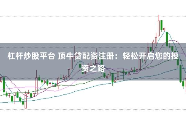 杠杆炒股平台 顶牛贷配资注册：轻松开启您的投资之路