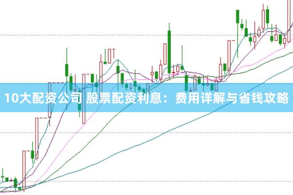 10大配资公司 股票配资利息：费用详解与省钱攻略