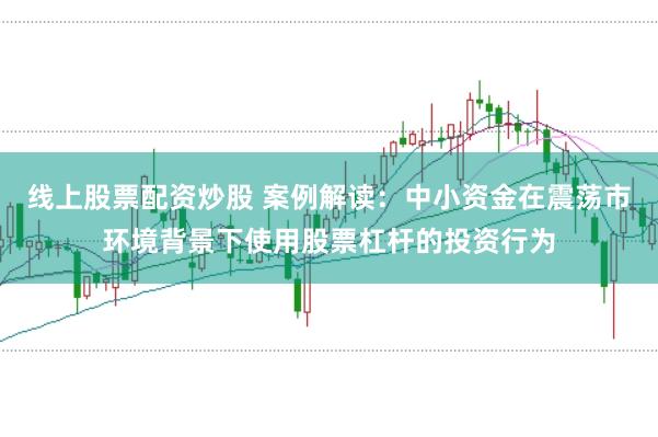 线上股票配资炒股 案例解读:中小资金在震荡市环境背景下使用股票杠杆的投资行为