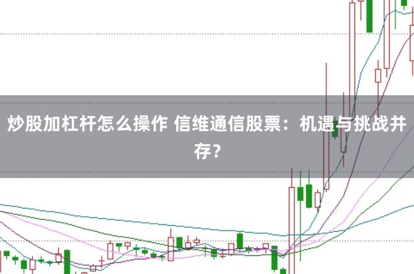 炒股加杠杆怎么操作 信维通信股票：机遇与挑战并存？
