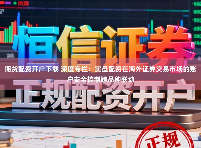 期货配资开户下载 深度专栏:实盘配资在海外证券交易市场的账户安全控制跨品种联动