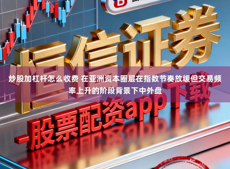 炒股加杠杆怎么收费 在亚洲资本圈层在指数节奏放缓但交易频率上升的阶段背景下中外盘