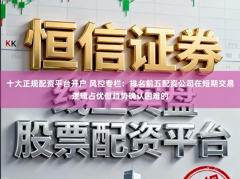 十大正规配资平台开户 风控专栏：排名前五配资公司在短期交易逻辑占优但趋势确认困难的