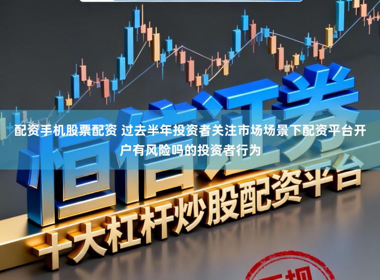 配资手机股票配资 过去半年投资者关注市场场景下配资平台开户有风险吗的投资者行为