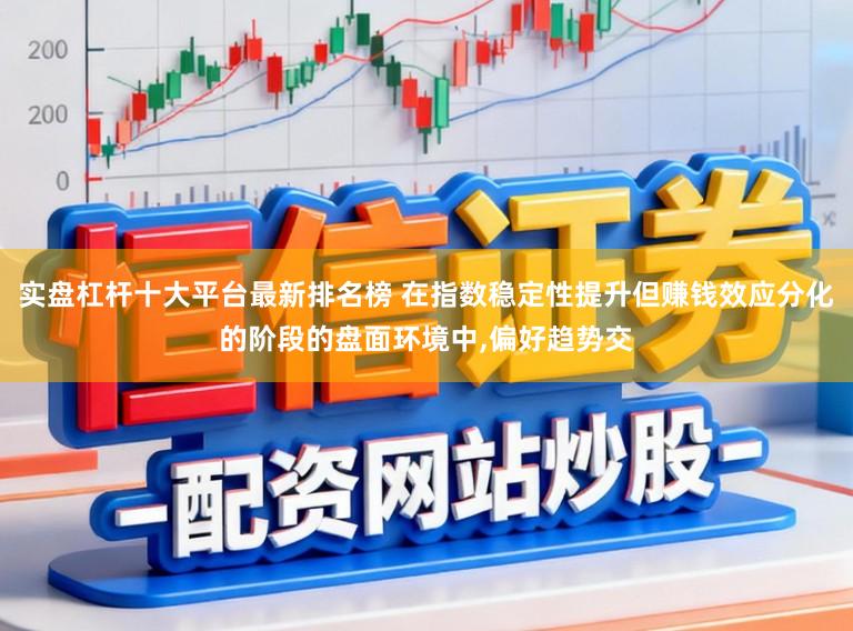 实盘杠杆十大平台最新排名榜 在指数稳定性提升但赚钱效应分化的阶段的盘面环境中，偏好趋势交