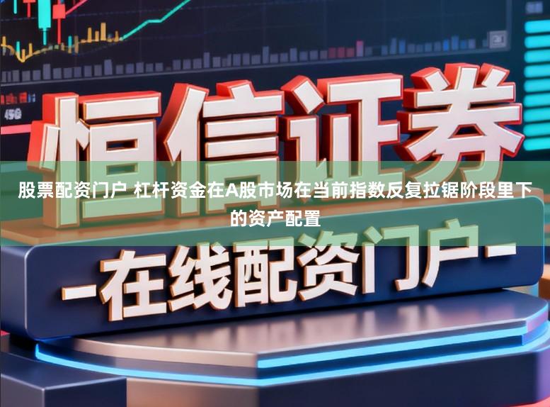 股票配资门户 杠杆资金在A股市场在当前指数反复拉锯阶段里下的资产配置