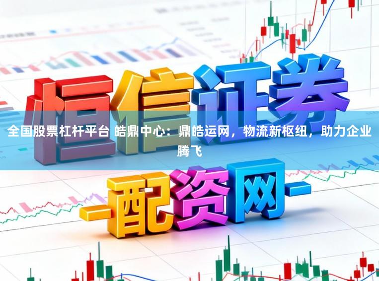 全国股票杠杆平台 皓鼎中心:鼎皓运网,物流新枢纽,助力企业腾飞