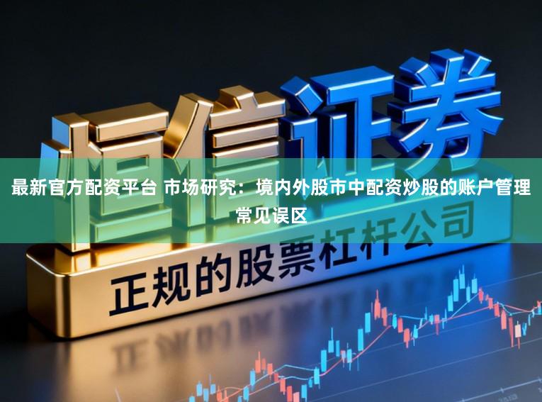 最新官方配资平台 市场研究：境内外股市中配资炒股的账户管理常见误区