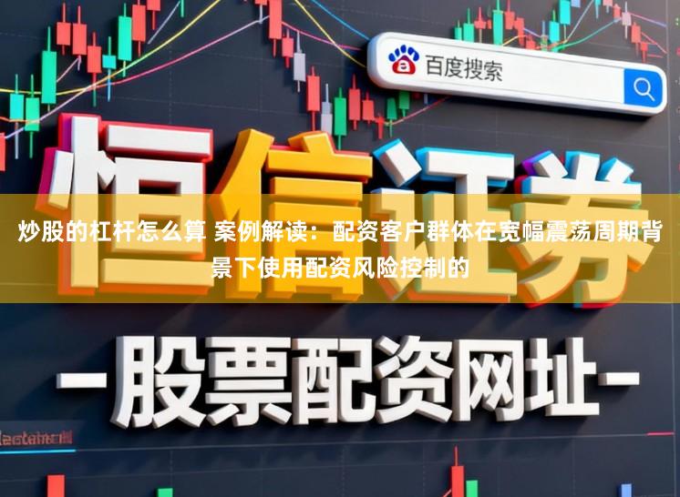 炒股的杠杆怎么算 案例解读：配资客户群体在宽幅震荡周期背景下使用配资风险控制的
