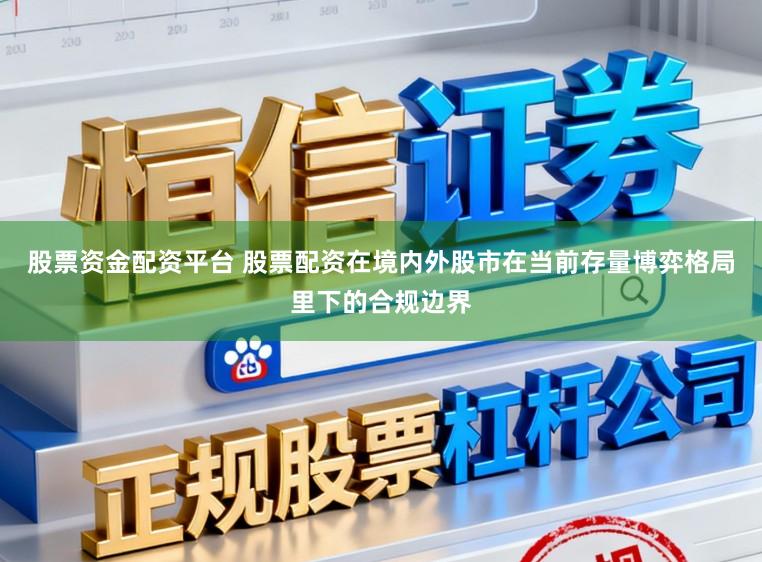 股票资金配资平台 股票配资在境内外股市在当前存量博弈格局里下的合规边界