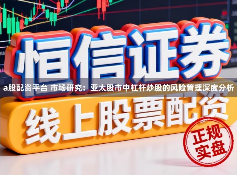 a股配资平台 市场研究：亚太股市中杠杆炒股的风险管理深度分析