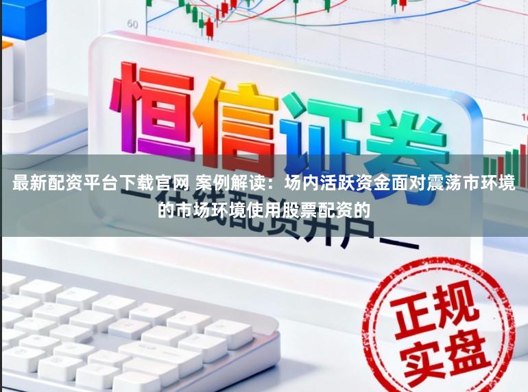 最新配资平台下载官网 案例解读：场内活跃资金面对震荡市环境的市场环境使用股票配资的