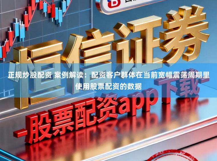 正规炒股配资 案例解读：配资客户群体在当前宽幅震荡周期里使用股票配资的数据